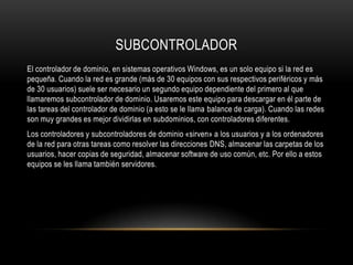 SUBCONTROLADOR
El controlador de dominio, en sistemas operativos Windows, es un solo equipo si la red es
pequeña. Cuando la red es grande (más de 30 equipos con sus respectivos periféricos y más
de 30 usuarios) suele ser necesario un segundo equipo dependiente del primero al que
llamaremos subcontrolador de dominio. Usaremos este equipo para descargar en él parte de
las tareas del controlador de dominio (a esto se le llama balance de carga). Cuando las redes
son muy grandes es mejor dividirlas en subdominios, con controladores diferentes.
Los controladores y subcontroladores de dominio «sirven» a los usuarios y a los ordenadores
de la red para otras tareas como resolver las direcciones DNS, almacenar las carpetas de los
usuarios, hacer copias de seguridad, almacenar software de uso común, etc. Por ello a estos
equipos se les llama también servidores.
 