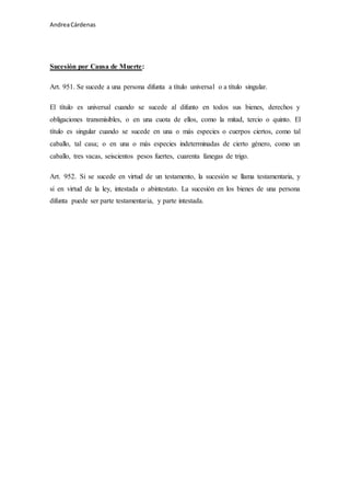 Andrea Cárdenas 
Sucesión por Causa de Muerte: 
Art. 951. Se sucede a una persona difunta a título universal o a título singular. 
El título es universal cuando se sucede al difunto en todos sus bienes, derechos y 
obligaciones transmisibles, o en una cuota de ellos, como la mitad, tercio o quinto. El 
título es singular cuando se sucede en una o más especies o cuerpos ciertos, como tal 
caballo, tal casa; o en una o más especies indeterminadas de cierto género, como un 
caballo, tres vacas, seiscientos pesos fuertes, cuarenta fanegas de trigo. 
Art. 952. Si se sucede en virtud de un testamento, la sucesión se llama testamentaria, y 
si en virtud de la ley, intestada o abintestato. La sucesión en los bienes de una persona 
difunta puede ser parte testamentaria, y parte intestada. 
