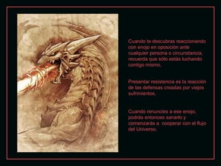 Presentar resistencia es la reacción de las defensas creadas por viejos sufrimientos. Cuando te descubras reaccionando con enojo en oposición ante cualquier persona o circunstancia, recuerda que sólo estás luchando contigo mismo. Cuando renuncies a ese enojo, podrás entonces sanarlo y comenzarás a  cooperar con el flujo del Universo. 