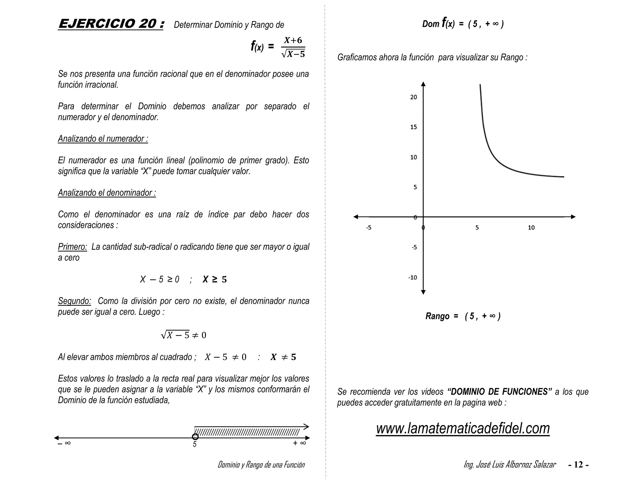 EJERCICIO 20 :                    Determinar Dominio y Rango de                                                        Dom f(x) = ( 5 , + ∞ )

                                                                   f(x) =
                                                                                               Graficamos ahora la función para visualizar su Rango :
Se nos presenta una función racional que en el denominador posee una
función irracional.

Para determinar el Dominio debemos analizar por separado el
numerador y el denominador.

Analizando el numerador :

El numerador es una función lineal (polinomio de primer grado). Esto
significa que la variable “X” puede tomar cualquier valor.

Analizando el denominador :

Como el denominador es una raíz de índice par debo hacer dos
consideraciones :

Primero: La cantidad sub-radical o radicando tiene que ser mayor o igual
a cero

                        X     5 ≥0     ;       X ≥

Segundo: Como la división por cero no existe, el denominador nunca
puede ser igual a cero. Luego :                                                                                         Rango = ( 5 , + ∞ )



Al elevar ambos miembros al cuadrado ;                                :

Estos valores lo traslado a la recta real para visualizar mejor los valores
que se le pueden asignar a la variable “X” y los mismos conformarán el                         Se recomienda ver los videos “DOMINIO DE FUNCIONES” a los que
Dominio de la función estudiada,                                                               puedes acceder gratuitamente en la pagina web :


                                           /////////////////////////////////////////////////             www.lamatematicadefidel.com
–∞                                         5                                             +∞

                                                     Dominio y Rango de una Función                                               Ing. José Luis Albornoz Salazar   - 12 -
 