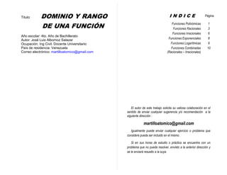 Dominio y Rango de una Función Ing. José Luis Albornoz Salazar - 0 -
Titulo: DOMINIO Y RANGO
DE UNA FUNCIÓN
Año escolar: 4to. Año de Bachillerato
Autor: José Luis Albornoz Salazar
Ocupación: Ing Civil. Docente Universitario
País de residencia: Venezuela
Correo electrónico: martilloatomico@gmail.com
I N D I C E Página
Funciones Polinómicas 1
Funciones Racionales 3
Funciones Irracionales 6
Funciones Exponenciales 8
Funciones Logarítmicas 9
Funciones Combinadas
(Racionales – Irracionales)
10
El autor de este trabajo solicita su valiosa colaboración en el
sentido de enviar cualquier sugerencia y/o recomendación a la
siguiente dirección :
martilloatomico@gmail.com
Igualmente puede enviar cualquier ejercicio o problema que
considere pueda ser incluido en el mismo.
Si en sus horas de estudio o práctica se encuentra con un
problema que no pueda resolver, envíelo a la anterior dirección y
se le enviará resuelto a la suya.
 