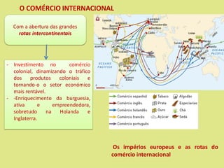 O COMÉRCIO INTERNACIONAL
Os impérios europeus e as rotas do
comércio internacional
Com a abertura das grandes
rotas intercontinentais
- Investimento no comércio
colonial, dinamizando o tráfico
dos produtos coloniais e
tornando-o o setor económico
mais rentável.
- -Enriquecimento da burguesia,
ativa e empreendedora,
sobretudo na Holanda e
Inglaterra.
 