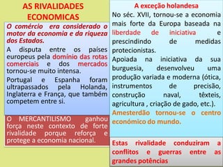 AS RIVALIDADES
ECONOMICAS
O MERCANTILISMO ganhou
força neste contexto de forte
rivalidade porque reforça e
protege a economia nacional.
O comércio era considerado o
motor da economia e da riqueza
dos Estados.
A disputa entre os países
europeus pela domínio das rotas
comerciais e dos mercados
tornou-se muito intensa.
Portugal e Espanha foram
ultrapassados pela Holanda,
Inglaterra e França, que também
competem entre si.
A exceção holandesa
No séc. XVII, tornou-se a economia
mais forte da Europa baseada na
liberdade de iniciativa e
prescindindo de medidas
protecionistas.
Apoiada na iniciativa da sua
burguesia, desenvolveu uma
produção variada e moderna (ótica,
instrumentos de precisão,
construção naval, têxteis,
agricultura , criação de gado, etc.).
Amesterdão tornou-se o centro
económico do mundo.
Estas rivalidade conduziram a
conflitos e guerras entre as
grandes potências
 
