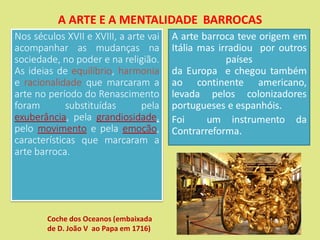 A ARTE E A MENTALIDADE BARROCAS
Nos séculos XVII e XVIII, a arte vai
acompanhar as mudanças na
sociedade, no poder e na religião.
As ideias de equilíbrio, harmonia
e racionalidade que marcaram a
arte no período do Renascimento
foram substituídas pela
exuberância, pela grandiosidade,
pelo movimento e pela emoção,
características que marcaram a
arte barroca.
A arte barroca teve origem em
Itália mas irradiou por outros
países
da Europa e chegou também
ao continente americano,
levada pelos colonizadores
portugueses e espanhóis.
Foi um instrumento da
Contrarreforma.
Coche dos Oceanos (embaixada
de D. João V ao Papa em 1716)
 