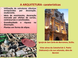 A ARQUITETURA- carateristicas
- Utilização de estruturas clássicas
enriquecidas por decoração.
exuberante.
- Ideia de movimento, decoração
marcada por efeitos de curvas,
contracurvas e concheados.
- Grandiosidade e riqueza na
decoração.
- Plantas em forma de elipse.
Vista aérea da Catedral de S. Pedro
(Vaticano) e da sua colunata, obra de
Bernini
Igreja de San Carlo de Borromeo, Sicília.
 