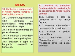 METAS
10. Conhecer e compreender
o Antigo regime europeu a
nível político e social.
10.1. Definir o Antigo Regime.
10.2. Identificar as
caraterísticas fundamentais
do Absolutismo régio.
10.3. Referir instrumentos de
poder absoluto.
10.4. Caraterizar a sociedade
de ordens do Antigo Regime.
10.5. Destacar o papel da
burguesia mercantil e
financeira.
11. Conhecer os elementos
fundamentais de caraterização
da economia do Antigo Regime
europeu.
11.1. Explicar o peso da
economia rural no Antigo
Regime.
11.2. Destacar a importância
do comércio internacional.
11.3. Explicar a política
mercantilista.
11.4. Relacionar o
Mercantilismo com as
rivalidades entre ao países
europeus.
 