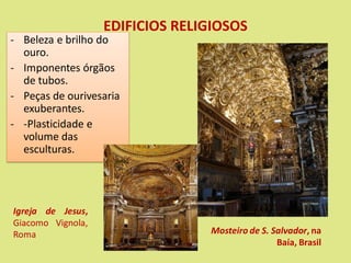 EDIFICIOS RELIGIOSOS
- Beleza e brilho do
ouro.
- Imponentes órgãos
de tubos.
- Peças de ourivesaria
exuberantes.
- -Plasticidade e
volume das
esculturas.
Mosteiro de S. Salvador, na
Baía, Brasil
Igreja de Jesus,
Giacomo Vignola,
Roma
 