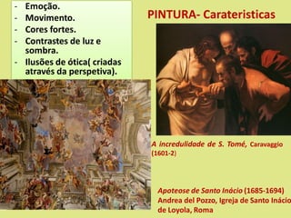 PINTURA- Carateristicas
- Emoção.
- Movimento.
- Cores fortes.
- Contrastes de luz e
sombra.
- Ilusões de ótica( criadas
através da perspetiva).
Apoteose de Santo Inácio (1685-1694)
Andrea del Pozzo, Igreja de Santo Inácio
de Loyola, Roma
A incredulidade de S. Tomé, Caravaggio
(1601-2)
 