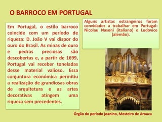 O BARROCO EM PORTUGAL
Em Portugal, o estilo barroco
coincide com um período de
riqueza: D. João V vai dispor do
ouro do Brasil. As minas de ouro
e pedras preciosas são
descobertas e, a partir de 1699,
Portugal vai receber toneladas
desse material valioso. Essa
conjuntura económica permitiu
a realização de grandiosas obras
de arquitetura e as artes
decorativas atingem uma
riqueza sem precedentes.
Alguns artistas estrangeiros foram
convidados a trabalhar em Portugal:
Nicolau Nasoni (italiano) e Ludovice
(alemão).
Órgão do período joanino, Mosteiro de Arouca
 
