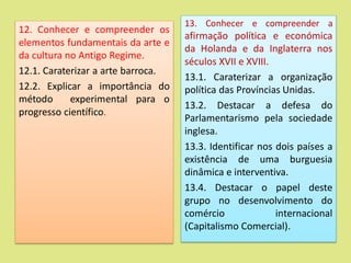 12. Conhecer e compreender os
elementos fundamentais da arte e
da cultura no Antigo Regime.
12.1. Caraterizar a arte barroca.
12.2. Explicar a importância do
método experimental para o
progresso científico.
13. Conhecer e compreender a
afirmação política e económica
da Holanda e da Inglaterra nos
séculos XVII e XVIII.
13.1. Caraterizar a organização
política das Províncias Unidas.
13.2. Destacar a defesa do
Parlamentarismo pela sociedade
inglesa.
13.3. Identificar nos dois países a
existência de uma burguesia
dinâmica e interventiva.
13.4. Destacar o papel deste
grupo no desenvolvimento do
comércio internacional
(Capitalismo Comercial).
 