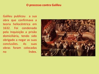 Galileu publicou a sua
obra que confirmava a
teoria heliocêntrica em
1632. Foi condenado
pela Inquisição a prisão
domiciliária, tendo sido
obrigado a negar as suas
conclusões. As suas
obras foram colocadas
no Índex.
O processo contra Galileu
 
