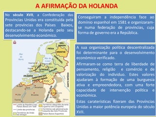 A AFIRMAÇÃO DA HOLANDA
Conseguiram a independência face ao
domínio espanhol em 1581 e organizaram-
se numa federação de províncias, cuja
forma de governo era a República.
No século XVII, a Confederação das
Províncias Unidas era constituída pela
sete províncias dos Países Baixos,
destacando-se a Holanda pelo seu
desenvolvimento económico.
A sua organização política descentralizada
foi determinante para o desenvolvimento
económico verificado.
Afirmaram-se como terra de liberdade de
pensamento, religião e comércio e de
valorização do individuo. Estes valores
ajudaram à formação de uma burguesia
ativa e empreendedora, com uma forte
capacidade de intervenção política e
económica.
Estas caraterísticas fizeram das Províncias
Unidas a maior potência europeia do século
XVII.
 