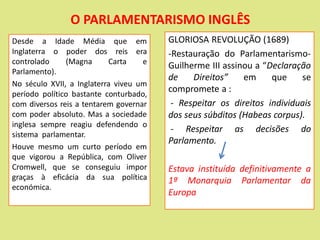 O PARLAMENTARISMO INGLÊS
GLORIOSA REVOLUÇÃO (1689)
-Restauração do Parlamentarismo-
Guilherme III assinou a “Declaração
de Direitos” em que se
compromete a :
- Respeitar os direitos individuais
dos seus súbditos (Habeas corpus).
- Respeitar as decisões do
Parlamento.
Estava instituída definitivamente a
1ª Monarquia Parlamentar da
Europa
Desde a Idade Média que em
Inglaterra o poder dos reis era
controlado (Magna Carta e
Parlamento).
No século XVII, a Inglaterra viveu um
período político bastante conturbado,
com diversos reis a tentarem governar
com poder absoluto. Mas a sociedade
inglesa sempre reagiu defendendo o
sistema parlamentar.
Houve mesmo um curto período em
que vigorou a República, com Oliver
Cromwell, que se conseguiu impor
graças à eficácia da sua política
económica.
 