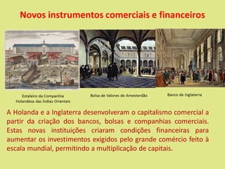 Novos instrumentos comerciais e financeiros
A Holanda e a Inglaterra desenvolveram o capitalismo comercial a
partir da criação dos bancos, bolsas e companhias comerciais.
Estas novas instituições criaram condições financeiras para
aumentar os investimentos exigidos pelo grande comércio feito à
escala mundial, permitindo a multiplicação de capitais.
 