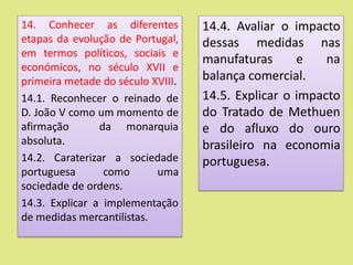 14. Conhecer as diferentes
etapas da evolução de Portugal,
em termos políticos, sociais e
económicos, no século XVII e
primeira metade do século XVIII.
14.1. Reconhecer o reinado de
D. João V como um momento de
afirmação da monarquia
absoluta.
14.2. Caraterizar a sociedade
portuguesa como uma
sociedade de ordens.
14.3. Explicar a implementação
de medidas mercantilistas.
14.4. Avaliar o impacto
dessas medidas nas
manufaturas e na
balança comercial.
14.5. Explicar o impacto
do Tratado de Methuen
e do afluxo do ouro
brasileiro na economia
portuguesa.
 