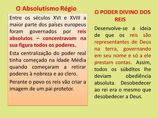 Entre os séculos XVI e XVIII a
maior parte dos países europeus
foram governados por reis
absolutos – concentravam na
sua figura todos os poderes.
Esta centralização do poder real
tinha começado na Idade Média
quando começaram a retirar
poderes à nobreza e ao clero.
Perante o povo os reis vão criar a
imagem de um pai protetor.
Desenvolve-se a ideia
de que os reis são
representantes de Deus
na terra, governando
em seu nome e só a ele
prestam contas. Assim,
todos os súbditos lhe
deviam obediência
absoluta. Desobedecer
ao rei era o mesmo que
desobedecer a Deus.
O Absolutismo Régio O PODER DIVINO DOS
REIS
 