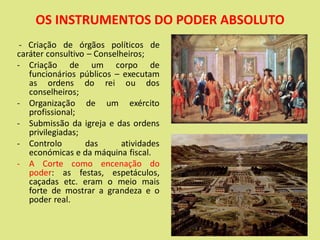 OS INSTRUMENTOS DO PODER ABSOLUTO
- Criação de órgãos políticos de
caráter consultivo – Conselheiros;
- Criação de um corpo de
funcionários públicos – executam
as ordens do rei ou dos
conselheiros;
- Organização de um exército
profissional;
- Submissão da igreja e das ordens
privilegiadas;
- Controlo das atividades
económicas e da máquina fiscal.
- A Corte como encenação do
poder: as festas, espetáculos,
caçadas etc. eram o meio mais
forte de mostrar a grandeza e o
poder real.
 