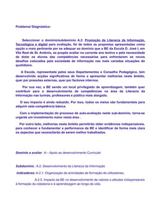 Problema/ Diagnóstico:



     Seleccionar o domínio/subdomínio A.2. Promoção da Literacia da Informação,
Tecnológica e digital para avaliação, foi de todos as propostas apresentadas como
opção a mais pertinente por se adequar ao domínio que a BE da Escola D. José I, em
Vila Real de St. António, se propõe avaliar no corrente ano lectivo e pela necessidade
de dotar os alunos das competências necessárias para enfrentarem os novos
desafios colocados pela sociedade de informação nas mais variadas situações do
quotidiano.

   A Escola, representada pelos seus Departamentos e Conselho Pedagógico, tem
desenvolvido acções significativas de forma a apresentar melhorias neste âmbito,
quer por pressões externas, quer por factores internos.

     Por sua vez, a BE sendo um local privilegiado de aprendizagem, também quer
contribuir para o desenvolvimento de competências na área da Literacia da
Informação nas turmas, professores e público mais alargado.

  O seu impacto é ainda reduzido. Por isso, todos os meios são fundamentais para
adquirir esta competência básica.

   Com a implementação do processo de auto-avaliação neste sub-domínio, torna-se
urgente um investimento maior nesta área .

  Por outro lado, melhorias neste âmbito permitirão obter evidências indispensáveis,
para conhecer e fundamentar a performance da BE e identificar de forma mais clara
os aspectos que necessitarão de serem melhor trabalhados.




Domínio a avaliar : A – Apoio ao desenvolvimento Curricular



Subdomínio : A.2. Desenvolvimento da Literacia da Informação

Indicadores: A.2.1. Organização de actividades de formação de utilizadores;

            A.2.5. Impacto da BE no desenvolvimento de valores e atitudes indispensáveis
à formação da cidadania e à aprendizagem ao longo da vida.
 
