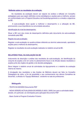 Reflexão sobre os resultados da avaliação:

    Os resultados da avaliação devem ser objecto de análise e reflexão em Conselho
pedagógico para que sejam definidos rumos estratégicos e acções para a melhoria, sempre
em conformidade com o Projecto Educativo da Escola/Agrupamento e a missão e objectivos
da BE;

    A auto-avaliação deve ajudar a melhorar o desempenho e a utilização da BE,
promovendo a sua importância na comunidade educativa.

Identificação do nível de desempenho:

Situar a BE num dos níveis de desempenho definidos pelo documento da auto-avaliação
concebido pela RBE

Registo da auto-avaliação:

Registar a auto-avaliação no quadro-síntese referente ao domínio seleccionado, apontando
acções para a melhoria do desempenho;

Registar os resultados da auto-avaliação realizada no relatório anual da BE.



RELATÓRIO FINAL DA AVALIAÇÃO DA BE

Instrumento de descrição e análise dos resultados da auto-avaliação, de identificação do
conjunto de acções a ter em conta no planeamento futuro e de difusão desses resultados e
acções junto dos órgãos de gestão e de decisão pedagógica.

Deve integrar o relatório anual de actividades do Agrupamento e o relatório da avaliação
interna do mesmo.

A divulgação dos resultados e das Acções de Melhoria deverá ser feita no Conselho
Pedagógico de Julho, a fim de possibilitar o seu conhecimento nos últimos Conselhos de
Docentes, e afixada no “Espaço Biblioteca”, existente na sala de professores.



    Bibliografia

. TEXTO DA SESSÃO Documento PDF

 . NOVA VERSÃO ACTUALIZADA DO MODELO (NOV. 2009) (ver para a actividade desta
sessão, em particular, as orientações para aplicação Documento PDF

. Basic Guide to Program Evaluation Ficheiro
 