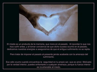 El miedo es un producto de la memoria, que mora en el pasado. Al recordar lo que nosEl miedo es un producto de la memoria, que mora en el pasado. Al recordar lo que nos
hizo sufrir antes, y al tomar conciencia de que dicho suceso ocurrió en el pasado,hizo sufrir antes, y al tomar conciencia de que dicho suceso ocurrió en el pasado,
dedicamos nuestras energías a asegurarnos de que el antiguo sufrimiento no se repita.dedicamos nuestras energías a asegurarnos de que el antiguo sufrimiento no se repita.
Pero tratar de imponer el pasado al presente jamás acabarás con la amenaza delPero tratar de imponer el pasado al presente jamás acabarás con la amenaza del
sufrimiento.sufrimiento.
Eso sólo ocurre cuando encuentras la seguridad en tu propio ser, que es amor. MotivadoEso sólo ocurre cuando encuentras la seguridad en tu propio ser, que es amor. Motivado
por la verdad interior, puedes enfrentarte a cualquier amenaza, porque tu fuerza interiorpor la verdad interior, puedes enfrentarte a cualquier amenaza, porque tu fuerza interior
es invulnerable al miedo.es invulnerable al miedo.
 