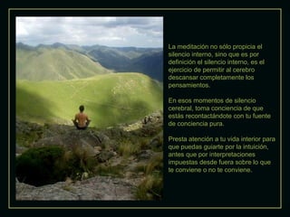 La meditación no sólo propicia el
silencio interno, sino que es por
definición el silencio interno, es el
ejercicio de permitir al cerebro
descansar completamente los
pensamientos.
En esos momentos de silencio
cerebral, toma conciencia de que
estás recontactándote con tu fuente
de conciencia pura.
Presta atención a tu vida interior para
que puedas guiarte por la intuición,
antes que por interpretaciones
impuestas desde fuera sobre lo que
te conviene o no te conviene.
 