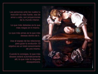 Las personas ante las cuales tu
  reacción es más fuerte, sea de
  amor u odio, son proyecciones
           de tu mundo interior.

  Lo que más detestas es lo que
       más niegas en ti mismo.

Lo que más amas es lo que más
           deseas dentro de ti.

 Usa el espejo de las relaciones
       para guiar tu evolución. El
objetivo es un total conocimiento
                   de uno mismo.

Cuando lo consigas, lo que más
desees estará automáticamente
    allí; lo que más te disguste
                  desaparecerá.
 