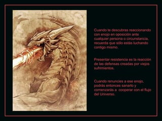 Cuando te descubras reaccionando
con enojo en oposición ante
cualquier persona o circunstancia,
recuerda que sólo estás luchando
contigo mismo.
Presentar resistencia es la reacción
de las defensas creadas por viejos
sufrimientos.

Cuando renuncies a ese enojo,
podrás entonces sanarlo y
comenzarás a cooperar con el flujo
del Universo.

 