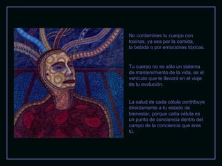 No contamines tu cuerpo con
toxinas, ya sea por la comida,
la bebida o por emociones tóxicas.

Tu cuerpo no es sólo un sistema
de mantenimiento de la vida, es el
vehículo que te llevará en el viaje
de tu evolución.
La salud de cada célula contribuye
directamente a tu estado de
bienestar, porque cada célula es
un punto de conciencia dentro del
campo de la conciencia que eres
tú.

 
