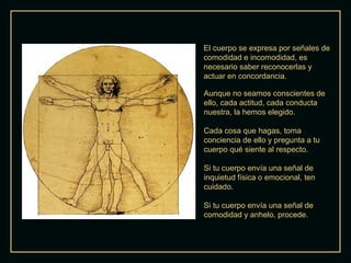 El cuerpo se expresa por señales de
comodidad e incomodidad, es
necesario saber reconocerlas y
actuar en concordancia.
Aunque no seamos conscientes de
ello, cada actitud, cada conducta
nuestra, la hemos elegido.
Cada cosa que hagas, toma
conciencia de ello y pregunta a tu
cuerpo qué siente al respecto.
Si tu cuerpo envía una señal de
inquietud física o emocional, ten
cuidado.
Si tu cuerpo envía una señal de
comodidad y anhelo, procede.

 