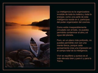 La inteligencia es la organizadora invisible de toda la materia y toda la energía; como una parte de esta inteligencia reside en ti, participas del poder organizador del cosmos. Como estás inseparablemente vinculado con el todo, no puedes permitirte contaminar el aire y el agua del planeta. Pero, en un plano más profundo, no puedes permitirte vivir con una mente tóxica, porque cada pensamiento crea una impresión en el campo total de la inteligencia. Vivir en equilibrio y pureza es el más elevado bien y para ti y para la Tierra. 