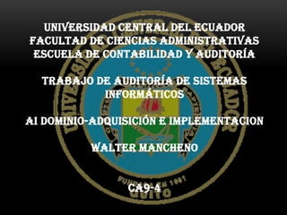 UNIVERSIDAD CENTRAL DEL ECUADOR
FACULTAD DE CIENCIAS ADMINISTRATIVAS
 ESCUELA DE CONTABILIDAD Y AUDITORÍA

  TRABAJO DE AUDITORÍA DE SISTEMAS
           INFORMÁTICOS

AI DOMINIO-ADQUISICIÓN E IMPLEMENTACION

          WALTER MANCHENO


                CA9-4
 