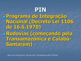 PINPrograma de Integração Nacional (Decreto Lei 1106 de 16.6.1970)Rodovias (começando pela Transamazônica e Cuiabá-Santarém)http://www.incra.gov.br/_htm/serveinf/_htm/legislacao/decl/1106.htm