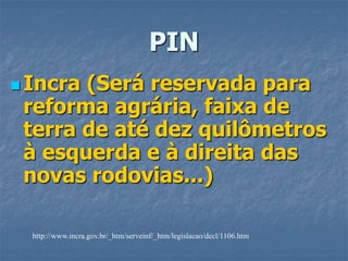 PINIncra (Será reservada para reforma agrária, faixa de terra de até dez quilômetros à esquerda e à direita das novas rodovias...)http://www.incra.gov.br/_htm/serveinf/_htm/legislacao/decl/1106.htm