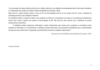 A comunicação dos dados obtidos permitirá uma “análise colectiva e uma reflexão da escola/agrupamento sobre esses resultados,
e a identificação das acções de melhoria” (Rede das Bibliotecas Escolares, 2009).
Seja qual for a opção tomada, desde o início ao fim da auto-avaliação terá ter de ser sempre tida em conta a realidade da
escola/agrupamento cada realidade é diferente.
Os resultados obtidos e posterior análise nunca poderão ser feitos por comparação de escolas ou de professores bibliotecários
porque não é esse o espírito que preside à auto-avaliação da BE. Não será por esse caminho que a biblioteca se tornará
imprescindível na ESCOLA.
      “A biblioteca escolar proporciona informação e ideias fundamentais para sermos bem sucedidos na sociedade actual,
baseada na informação e no conhecimento. A biblioteca escolar desenvolve nos estudantes competências para a aprendizagem
ao longo da vida e desenvolve a imaginação, permitindo-lhes tornarem-se cidadãos responsáveis.”

                                                                   Directrizes da IFLA/UNESCO para Bibliotecas Escolares, 2002,




Fernanda Esberard




                                                                                                                             6
 