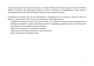 Para que tais situações não se repitam é necessário um cuidadoso trabalho de planificação. Equipas de trabalho e tarefas bem
definidas; levantamento das necessidades; definição da amostra; metodologia de investigação/acção; timings; análise e
interpretação correcta da informação; elaboração do relatório final; apresentação de resultados.


O planeamento da avaliação, deve ser feito atempadamente e atempadamente deve ser escolhido o Domínio a avaliar para
determinar o que se irá fazer. Tendo em conta o que diz McNamara, (1997-2008) deveremos:
    • Estabelecer prioridades em relação ao que queremos saber, pois a avaliação do programa depende da fidedignidade da
    informação que recolhermos. Quanto mais centrados estivermos na avaliação que pretendemos fazer, mais eficiente será o
    nosso trabalho com menos dispêndio de tempo e de custos.
    • Saber a quem se destinam os os resultados da avaliação;
    • Saber que tipo de informação necessitamos em termos de processo;
    • Saber quais as fontes de informação a utilizar.




                                                                                                                           3
 
