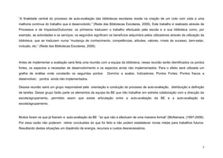 “A finalidade central do processo de auto-avaliação das bibliotecas escolares reside na criação de um ciclo com vista a uma
melhoria contínua do trabalho que é desenvolvido.” (Rede das Bibliotecas Escolares, 2009). Este trabalho é realizado através de
Processos e de Impactos/Outcomes: os primeiros traduzem o trabalho efectuado pela escola e a sua biblioteca como, por
exemplo, as actividades e os serviços; os segundos significam os benefícios adquiridos pelos utilizadores através da utilização da
biblioteca, que se traduzem numa “mudança de conhecimento, competências, atitudes, valores, níveis de sucesso, bem-estar,
inclusão, etc.” (Rede das Bibliotecas Escolares, 2009).




Antes de implementar a avaliação será feita uma reunião com a equipa da biblioteca, nessa reunião serão identificados os pontos
fortes, os aspectos a necessitar de desenvolvimento e os aspectos ainda não implementados. Para o efeito será utilizada um
grelha de análise onde constarão os seguintes pontos:         Domínio a avaliar; Indicadores; Pontos Fortes; Pontos fracos a
desenvolver; pontos ainda não implementados.

Desssa reunião sairá um grupo responsável pela orientação e condução do processo de auto-avaliação, distribuição e definição
de tarefas. Desse grupo farão parte os elementos da equipa da BE que irão trabalhar em estreita colaboração com a direcção da
escola/agrupamento, permitido assim que exista articulação entre a auto-avaliação da BE e a auto-avaliação da
escola/agrupamento.



Muitos foram os que já fizeram a auto-avaliação da BE “só que não a efectuam de uma maneira formal” (McNamara, (1997-2008).
Por essa razão não poderam retirar conclusões do que foi feito e não podem estabelecer novas metas para trabalhos futuros.
Resultando destas situações um dispêndio de energia, recursos e custos desnecessários.




                                                                                                                                 2
 
