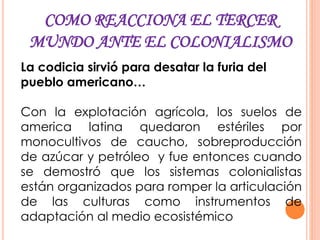 COMO REACCIONA EL TERCER
MUNDO ANTE EL COLONIALISMO
La codicia sirvió para desatar la furia del
pueblo americano…
Con la explotación agrícola, los suelos de
america latina quedaron estériles por
monocultivos de caucho, sobreproducción
de azúcar y petróleo y fue entonces cuando
se demostró que los sistemas colonialistas
están organizados para romper la articulación
de las culturas como instrumentos de
adaptación al medio ecosistémico
 