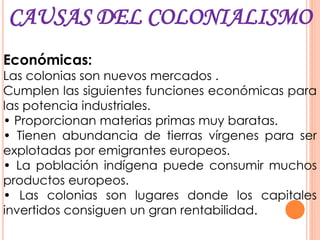 CAUSAS DEL COLONIALISMO
Económicas:
Las colonias son nuevos mercados .
Cumplen las siguientes funciones económicas para
las potencia industriales.
• Proporcionan materias primas muy baratas.
• Tienen abundancia de tierras vírgenes para ser
explotadas por emigrantes europeos.
• La población indígena puede consumir muchos
productos europeos.
• Las colonias son lugares donde los capitales
invertidos consiguen un gran rentabilidad.
 