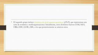 • El segundo grupo incluye dominios de nivel superior genéricos (gTLD), que representan una
serie de nombres y multiorganizaciones. Inicialmente, estos dominios fueron: COM, NET,
ORG, EDU, GOB y MIL, a los que posteriormente se unieron otros.
 