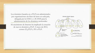 Los dominios basados en ccTLD son administrados
por organizaciones sin fines de lucro en cada país,
delegada por la IANA y o ICANN para la
administración de los dominios territoriales
El crecimiento de Internet ha implicado la creación
de nuevos dominios gTLD. A mayo de 2012,
existen 22 gTLD y 293 ccTLD.
 
