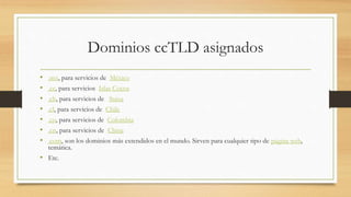 Dominios ccTLD asignados
• .mx, para servicios de México
• .cc, para servicios Islas Cocos
• .ch, para servicios de Suiza
• .cl, para servicios de Chile
• .co, para servicios de Colombia
• .cn, para servicios de China
• .com, son los dominios más extendidos en el mundo. Sirven para cualquier tipo de página web,
temática.
• Etc.
 