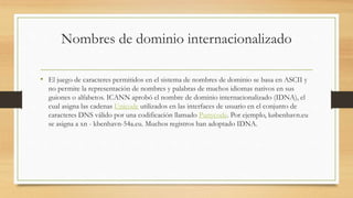 Nombres de dominio internacionalizado
• El juego de caracteres permitidos en el sistema de nombres de dominio se basa en ASCII y
no permite la representación de nombres y palabras de muchos idiomas nativos en sus
guiones o alfabetos. ICANN aprobó el nombre de dominio internacionalizado (IDNA), el
cual asigna las cadenas Unicode utilizados en las interfaces de usuario en el conjunto de
caracteres DNS válido por una codificación llamado Punycode. Por ejemplo, københavn.eu
se asigna a xn - kbenhavn-54a.eu. Muchos registros han adoptado IDNA.
 