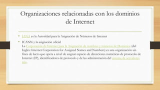 Organizaciones relacionadas con los dominios
de Internet
• IANA es la Autoridad para la Asignación de Números de Internet
• ICANN y la asignación oficial
La Corporación de Internet para la Asignación de nombres y números de Dominios (del
Inglés: Internet Corporation for Assigned Names and Numbers) es una organización sin
fines de lucro que opera a nivel de asignar espacio de direcciones numéricas de protocolo de
Internet (IP), identificadores de protocolo y de las administración del sistema de servidores
raíz.
 