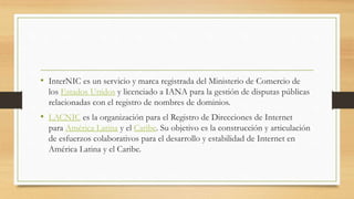 • InterNIC es un servicio y marca registrada del Ministerio de Comercio de
los Estados Unidos y licenciado a IANA para la gestión de disputas públicas
relacionadas con el registro de nombres de dominios.
• LACNIC es la organización para el Registro de Direcciones de Internet
para América Latina y el Caribe. Su objetivo es la construcción y articulación
de esfuerzos colaborativos para el desarrollo y estabilidad de Internet en
América Latina y el Caribe.
 