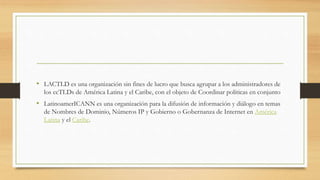 • LACTLD es una organización sin fines de lucro que busca agrupar a los administradores de
los ccTLDs de América Latina y el Caribe, con el objeto de Coordinar políticas en conjunto
• LatinoamerICANN es una organización para la difusión de información y diálogo en temas
de Nombres de Dominio, Números IP y Gobierno o Gobernanza de Internet en América
Latina y el Caribe.
 