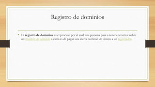 Registro de dominios
• El registro de dominios es el proceso por el cual una persona pasa a tener el control sobre
un nombre de dominio a cambio de pagar una cierta cantidad de dinero a un registrador.
 
