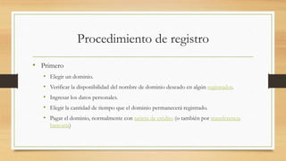 Procedimiento de registro
• Primero
• Elegir un dominio.
• Verificar la disponibilidad del nombre de dominio deseado en algún registrador.
• Ingresar los datos personales.
• Elegir la cantidad de tiempo que el dominio permanecerá registrado.
• Pagar el dominio, normalmente con tarjeta de crédito (o también por transferencia
bancaria)
 