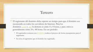 Tercero
• El registrante del dominio debe esperar un tiempo para que el dominio sea
reconocido en todos los servidores de Internet. Para los
dominios .com y .net la demora es entre 4 y 8 horas, y para otros es
generalmente entre 24 y 48 horas. En ese período:
• El registrador contacta con ICANN y realiza el proceso de forma transparente para el
registrante.
• Se avisa al registrante que el dominio fue registrado.
 