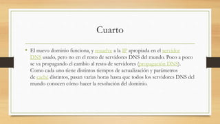 Cuarto
• El nuevo dominio funciona, y resuelve a la IP apropiada en el servidor
DNS usado, pero no en el resto de servidores DNS del mundo. Poco a poco
se va propagando el cambio al resto de servidores (propagación DNS).
Como cada uno tiene distintos tiempos de actualización y parámetros
de caché distintos, pasan varias horas hasta que todos los servidores DNS del
mundo conocen cómo hacer la resolución del dominio.
 