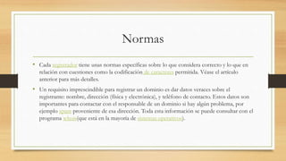 Normas
• Cada registrador tiene unas normas específicas sobre lo que considera correcto y lo que en
relación con cuestiones como la codificación de caracteres permitida. Véase el artículo
anterior para más detalles.
• Un requisito imprescindible para registrar un dominio es dar datos veraces sobre el
registrante: nombre, dirección (física y electrónica), y teléfono de contacto. Estos datos son
importantes para contactar con el responsable de un dominio si hay algún problema, por
ejemplo spam proveniente de esa dirección. Toda esta información se puede consultar con el
programa whois(que está en la mayoría de sistemas operativos).
 